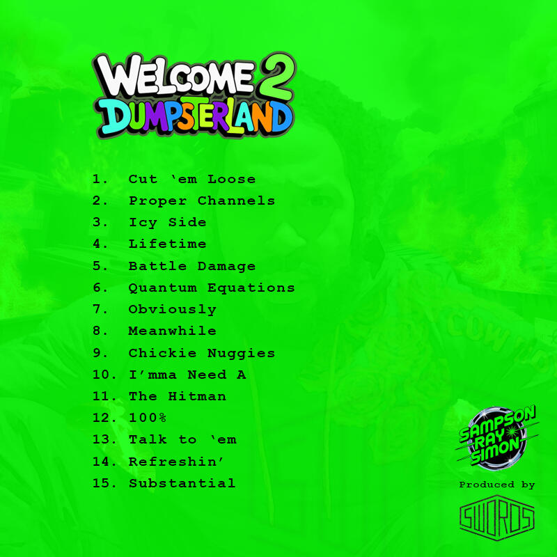 Welcome 2 Dumpsterland album back cover Welcome 2 Dumpsterland album back cover with track listing: Cut ‘em Loose Proper Channels Icy Side Lifetime Battle Damage Quantum Equations Obviously Meanwhile Chickie Nuggies I’mma Need A The Hitman 100% Talk to ‘em Refreshin’ Substantial